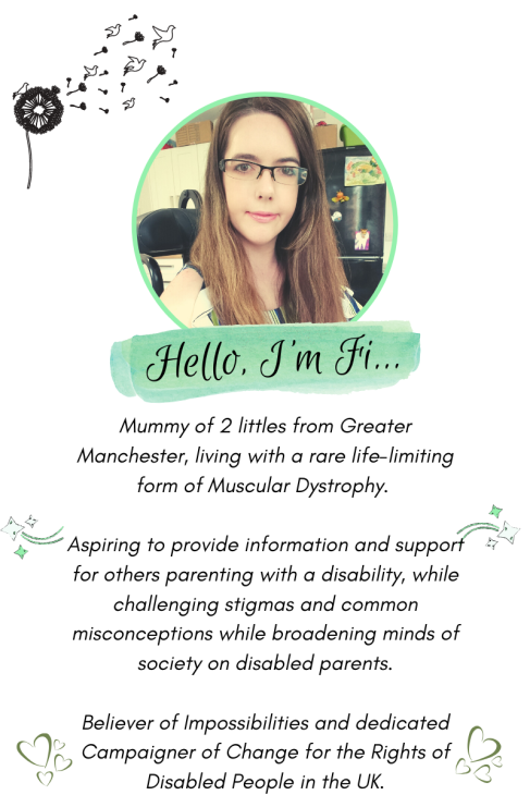 About Me Graphic, Features circular photo of Fi, a fair skinned lady with long straight brown hair and glasses smiling wearing light make-up. Reads; "Hello, I'm Fi. Mummy of 2 littles from Greater Manchester, living with a rare life-limiting form of Muscular Dystrophy. Aspiring to provide information and support for others parenting with a disability, while challenging stigma and common misconceptions while broadening minds of society on disabled parents. Believer of impossibilities and dedicated campaigner of change for the rights of disabled people in the UK.
